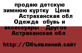 продаю детскую зимнюю куртку › Цена ­ 2 000 - Астраханская обл. Одежда, обувь и аксессуары » Другое   . Астраханская обл.